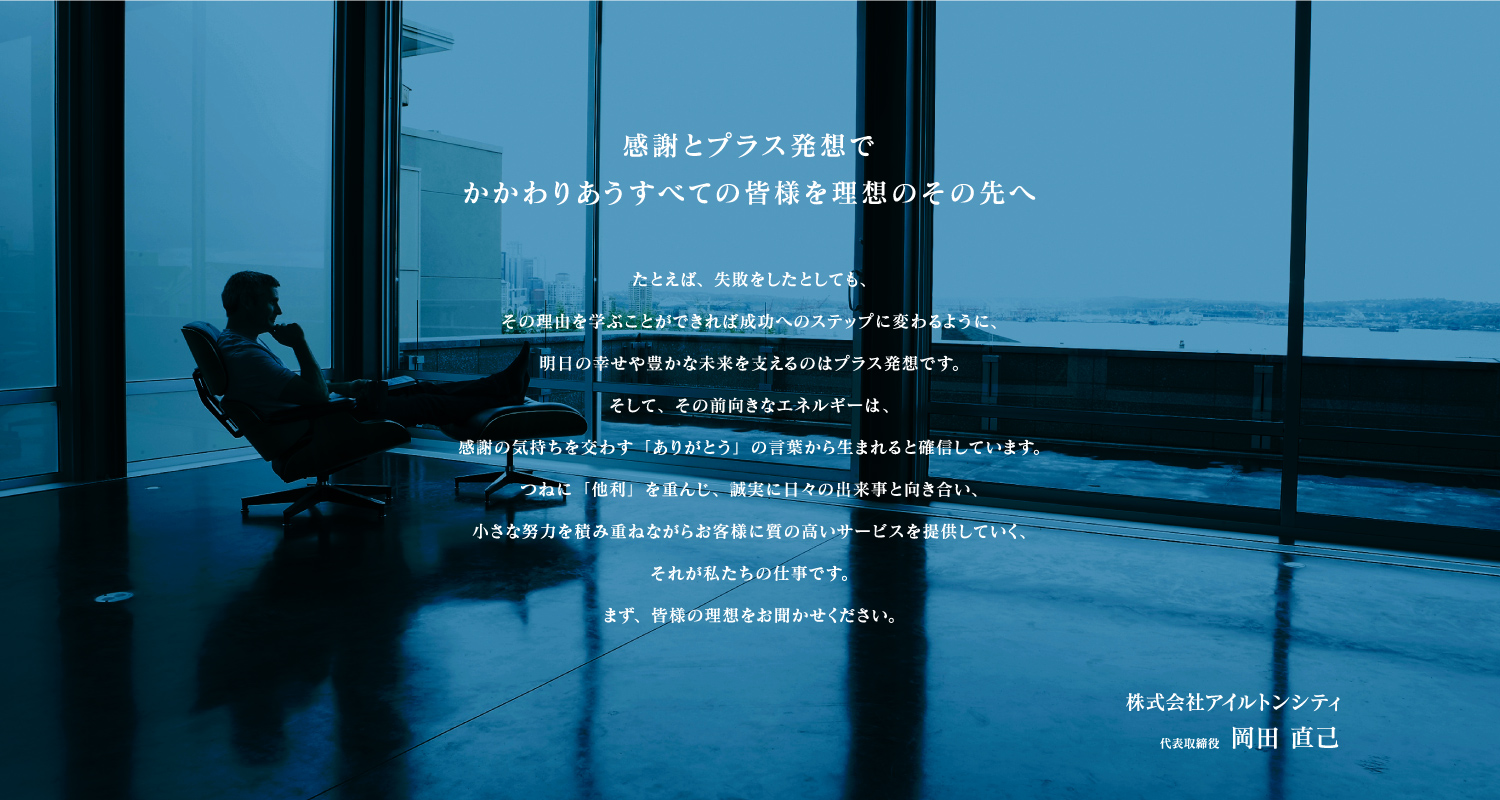 感謝とプラス発想で
かかわりあうすべての皆様を理想のその先へ
たとえば、失敗をしたとしても、
その理由を学ぶことができれば成功へのステップに変わるように、
明日の幸せや豊かな未来を支えるのはプラス発想です。
そして、その前向きなエネルギーは、
感謝の気持ちを交わす「ありがとう」の言葉から生まれると確信しています。
つねに「他利」を重んじ、誠実に日々の出来事と向き合い、
小さな努力を積み重ねながらお客様に質の高いサービスを提供していく、
それが私たちに仕事です。
まず、皆様の理想をお聞かせください。
