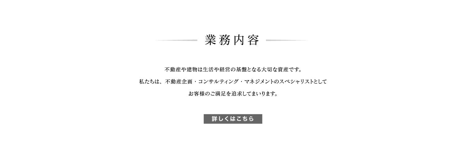 業務内容
不動産や建物は生活や経営の基盤となる大切な資産です。
私たちは、不動産企画・コンサルティング・マネジメントのスペシャリストとして
お客様のご満足を追求してまいります。